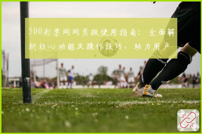500彩票网网页版使用指南：全面解析核心功能及操作技巧，助力用户快速上手体验