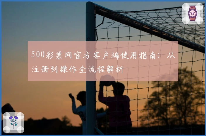 500彩票网官方客户端使用指南：从注册到操作全流程解析