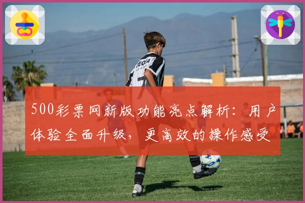 500彩票网新版功能亮点解析：用户体验全面升级，更高效的操作感受等你发现