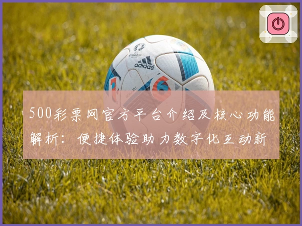 500彩票网官方平台介绍及核心功能解析：便捷体验助力数字化互动新方式