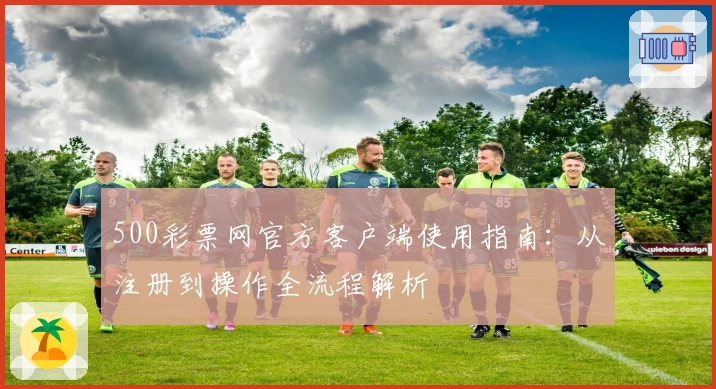 500彩票网官方客户端使用指南：从注册到操作全流程解析