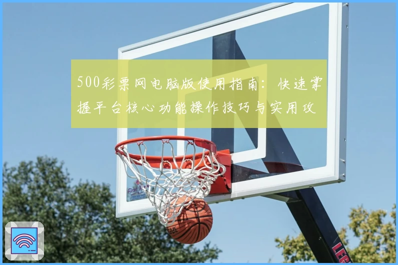 500彩票网电脑版使用指南：快速掌握平台核心功能操作技巧与实用攻略