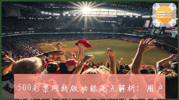 500彩票网新版功能亮点解析：用户体验全面升级，更高效的操作感受等你发现