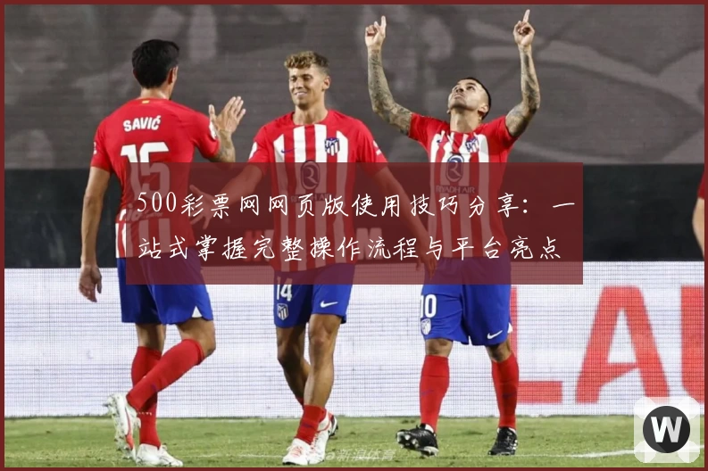500彩票网网页版使用技巧分享:一站式掌握完整操作流程与平台亮点解析