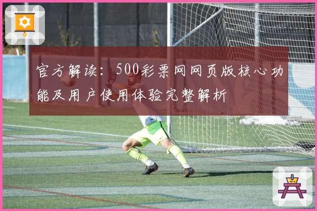 官方解读：500彩票网网页版核心功能及用户使用体验完整解析