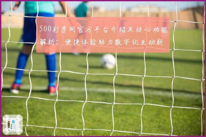 500彩票网官方平台介绍及核心功能解析：便捷体验助力数字化互动新方式