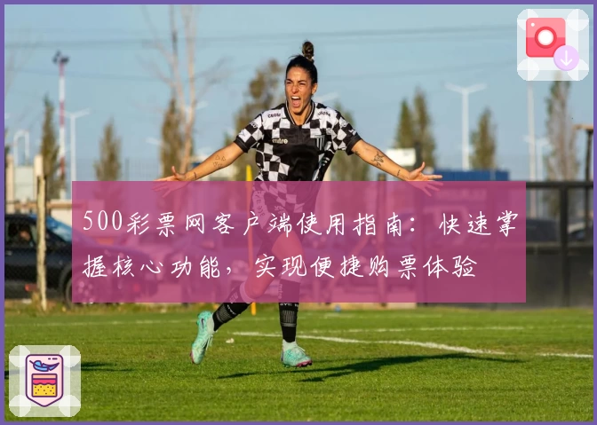 500彩票网客户端使用指南:快速掌握核心功能,实现便捷购票体验