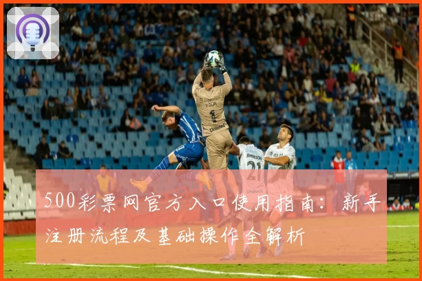 500彩票网官方入口使用指南:新手注册流程及基础操作全解析